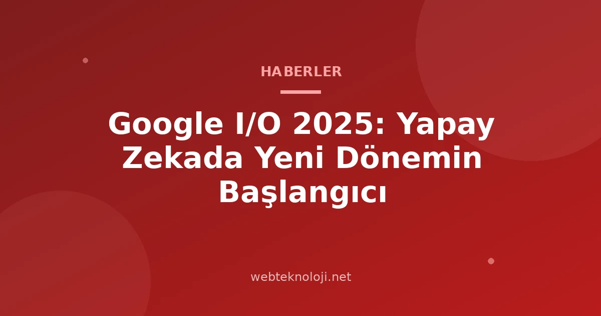 Google I/O 2025: Yapay Zekada Yeni Dönemin Başlangıcı